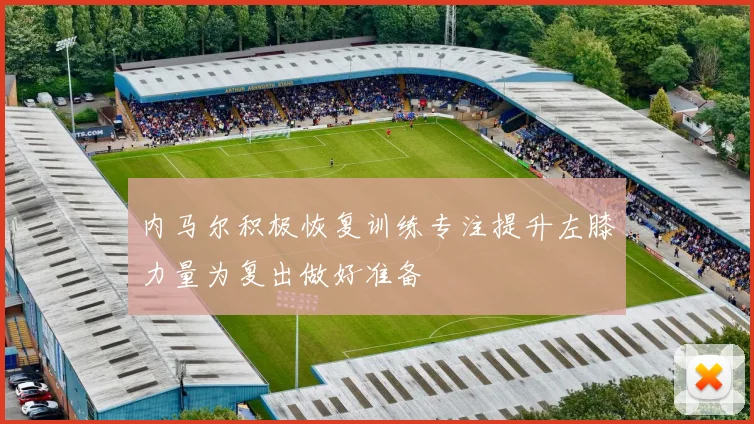 内马尔积极恢复训练专注提升左膝力量为复出做好准备