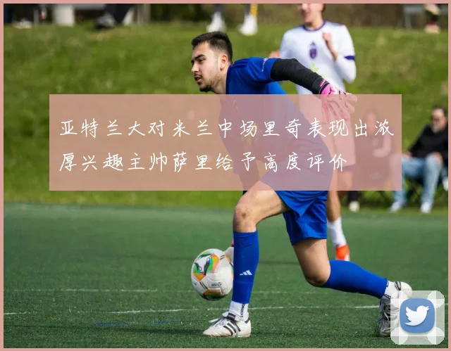 亚特兰大对米兰中场里奇表现出浓厚兴趣主帅萨里给予高度评价