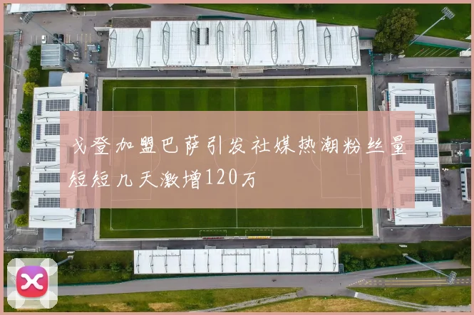 戈登加盟巴萨引发社媒热潮粉丝量短短几天激增120万