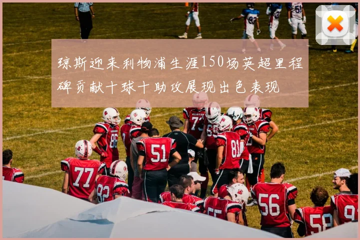 琼斯迎来利物浦生涯150场英超里程碑贡献十球十助攻展现出色表现