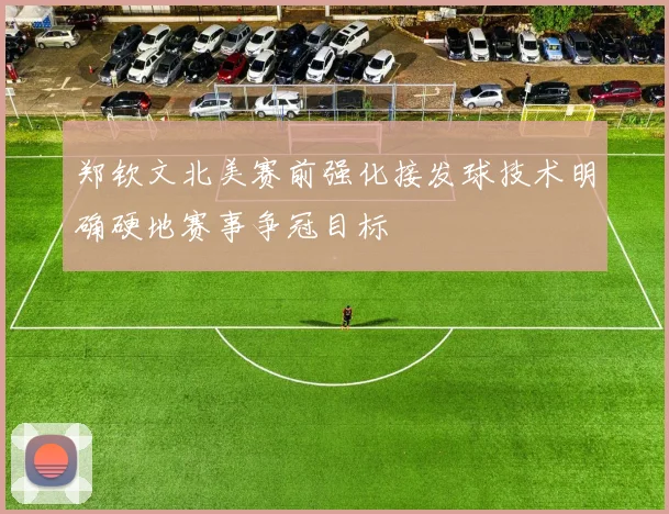 郑钦文北美赛前强化接发球技术明确硬地赛事争冠目标