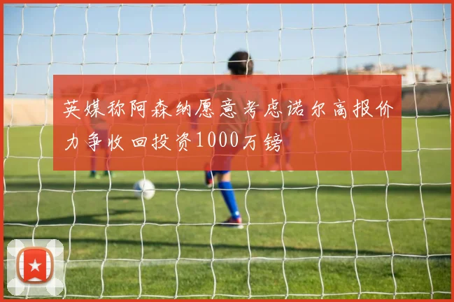英媒称阿森纳愿意考虑诺尔高报价力争收回投资1000万镑