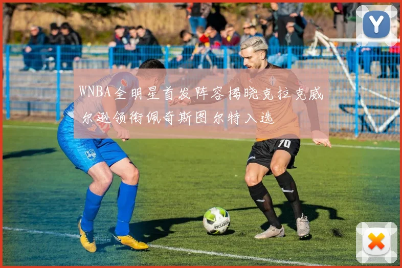 WNBA全明星首发阵容揭晓克拉克威尔逊领衔佩奇斯图尔特入选