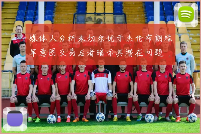 媒体人分析米切尔优于杰伦布朗绿军意图交易后者暗示其潜在问题