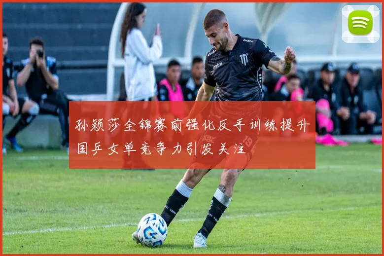 孙颖莎全锦赛前强化反手训练提升国乒女单竞争力引发关注