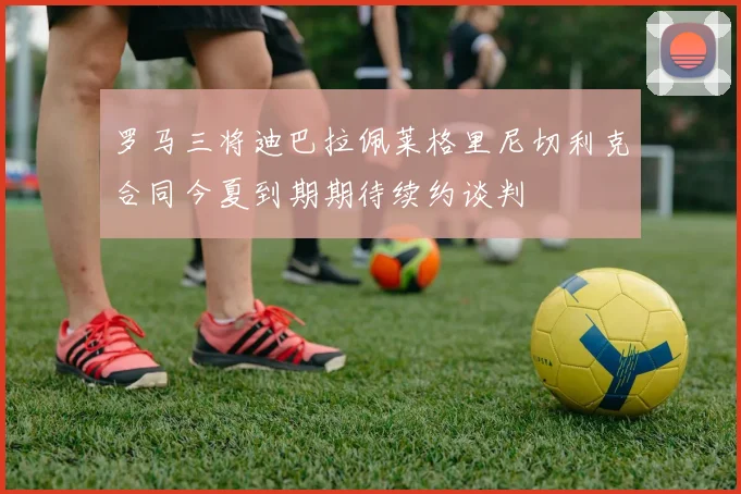 罗马三将迪巴拉佩莱格里尼切利克合同今夏到期期待续约谈判