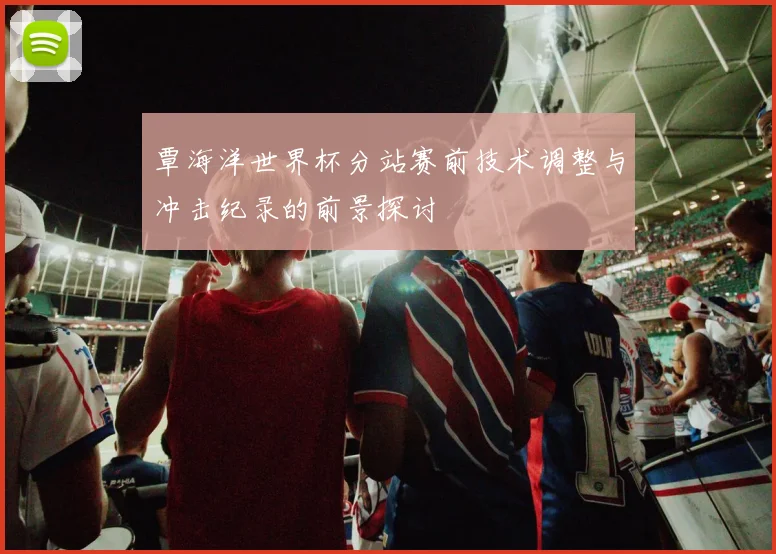 覃海洋世界杯分站赛前技术调整与冲击纪录的前景探讨
