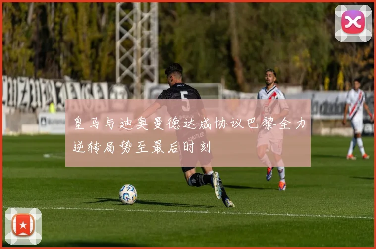 皇马与迪奥曼德达成协议巴黎全力逆转局势至最后时刻
